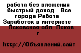 работа без вложения, быстрый доход - Все города Работа » Заработок в интернете   . Псковская обл.,Псков г.
